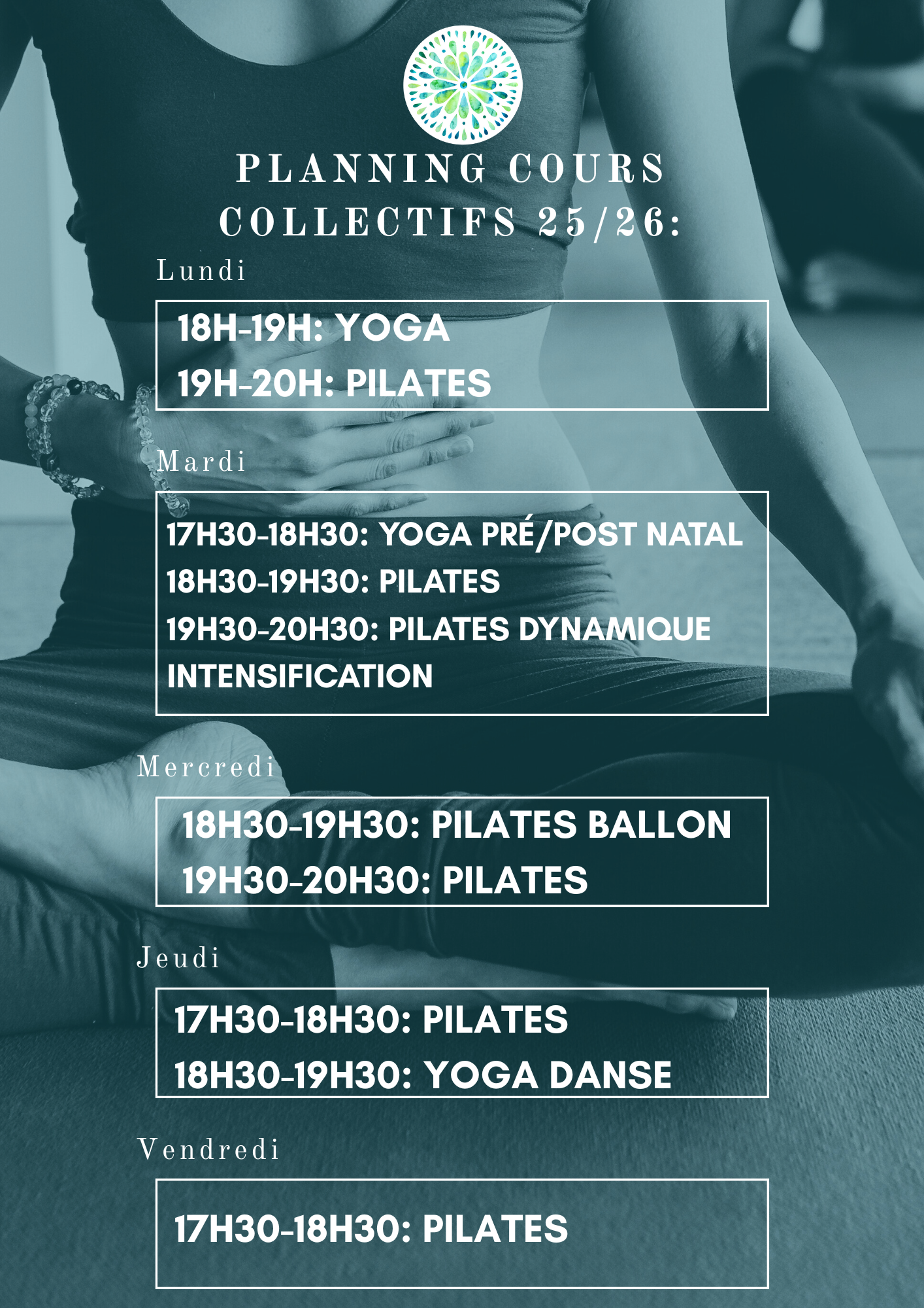 Cours collectifs 2025-2026 (6 personnes maximum) au studio Harmony Pilates: Lundi 18h-19h: Yoga Lundi 19h-20h: Pilates Mardi 17h30-18h30: Yoga Pré/Post natal Mardi 18h30-19h30: Pilates Mardi 19h30-20h30: Pilates dynamique Intensification Mercredi 18h30-19h30: Pilates Ballon Mercredi 19h30-20h30: Pilates Jeudi 17h30-18h30: Pilates Jeudi 18h30-19h30: Yoga Danse Vendredi 17h30-18h30: Pilates